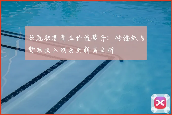 欧冠联赛商业价值攀升：转播权与赞助收入创历史新高分析
