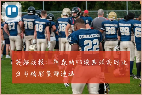 英超战报：阿森纳vs埃弗顿实时比分与精彩集锦速递