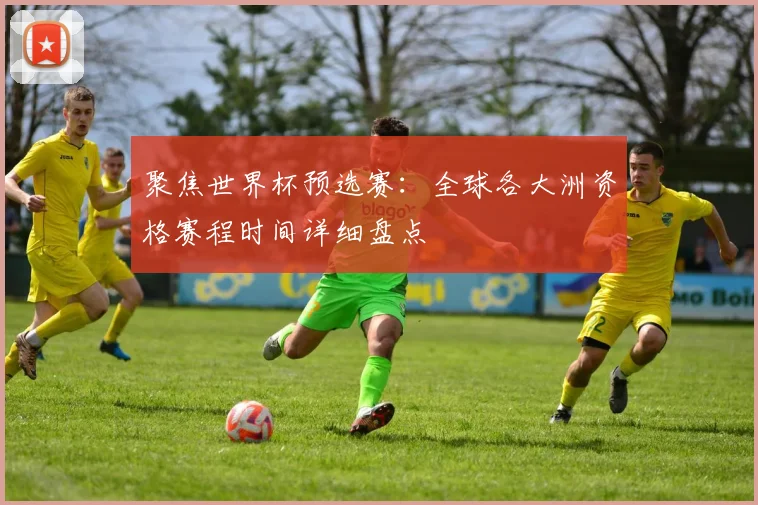 聚焦世界杯预选赛：全球各大洲资格赛程时间详细盘点