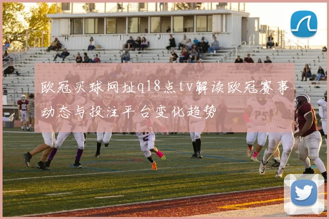 欧冠买球网址q18点tv解读欧冠赛事动态与投注平台变化趋势