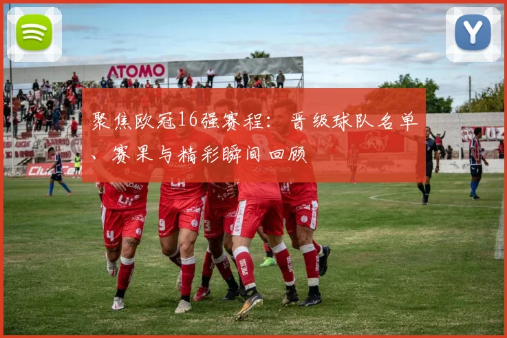 聚焦欧冠16强赛程：晋级球队名单、赛果与精彩瞬间回顾