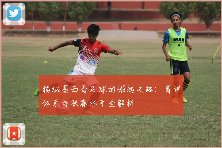 揭秘墨西哥足球的崛起之路：青训体系与联赛水平全解析