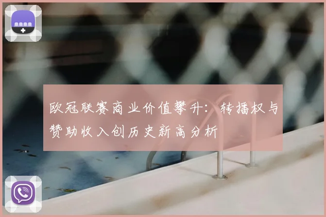 欧冠联赛商业价值攀升：转播权与赞助收入创历史新高分析