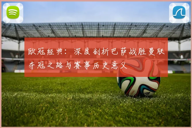 欧冠经典：深度剖析巴萨战胜曼联夺冠之路与赛事历史意义